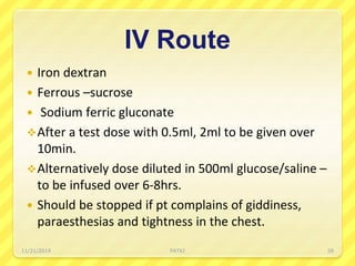 IV Route
 Iron dextran
 Ferrous –sucrose
 Sodium ferric gluconate
After a test dose with 0.5ml, 2ml to be given over
10min.
Alternatively dose diluted in 500ml glucose/saline –
to be infused over 6-8hrs.
 Should be stopped if pt complains of giddiness,
paraesthesias and tightness in the chest.
11/21/2019 PATKI 28
 