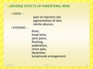 ADVERSE EFFECTS OF PARENTERAL IRON
LOCAL –
pain at injection site
pigmentation of skin,
sterile abscess.
SYSTEMIC –
fever,
head ache,
joint pains,
flushing,
palpitation,
chest pain,
dyspnoea,
lymphnode enlargement.
11/21/2019 PATKI 29
 