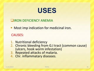 USES
IRON DEFICIENCY ANEMIA
 Most imp indication for medicinal iron.
CAUSES:
1. Nutritional deficiency
2. Chronic bleeding from G.I tract (common cause)
(ulcers, hook worm infestation)
3. Repeated attacks of malaria.
4. Chr. inflammatary diseases.
11/21/2019 PATKI 30
 