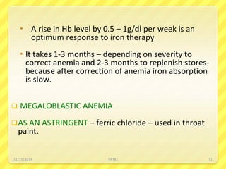  A rise in Hb level by 0.5 – 1g/dl per week is an
optimum response to iron therapy
 It takes 1-3 months – depending on severity to
correct anemia and 2-3 months to replenish stores-
because after correction of anemia iron absorption
is slow.
 MEGALOBLASTIC ANEMIA
AS AN ASTRINGENT – ferric chloride – used in throat
paint.
11/21/2019 PATKI 31
 