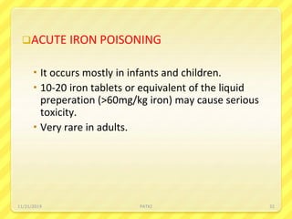 ACUTE IRON POISONING
 It occurs mostly in infants and children.
 10-20 iron tablets or equivalent of the liquid
preperation (>60mg/kg iron) may cause serious
toxicity.
 Very rare in adults.
11/21/2019 PATKI 32
 