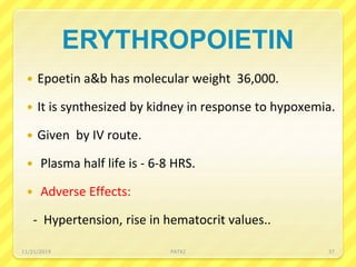 ERYTHROPOIETIN
 Epoetin a&b has molecular weight 36,000.
 It is synthesized by kidney in response to hypoxemia.
 Given by IV route.
 Plasma half life is - 6-8 HRS.
 Adverse Effects:
- Hypertension, rise in hematocrit values..
11/21/2019 PATKI 37
 