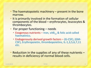  The haematopoietic machinery – present in the bone
marrow.
 It is primarily involved in the formation of cellular
components of the blood – erythrocytes, leucocytes &
thrombocytes.
 For proper functioning – needs
 Exogenous nutrients – Iron, vitB12 & folic acid called
haematinics.
 Endogenously derived growth factors – (G-CSF), (GM-
CSF), Erythropoietin, thrombopoietins, IL-1,3,5,6,7,11
etc.
 Reduction in the supplies of any of these nutrients –
results in deficiency of normal blood cells.
11/21/2019 PATKI 4
 