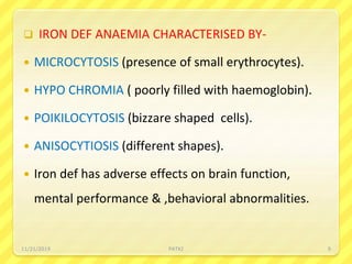  IRON DEF ANAEMIA CHARACTERISED BY-
 MICROCYTOSIS (presence of small erythrocytes).
 HYPO CHROMIA ( poorly filled with haemoglobin).
 POIKILOCYTOSIS (bizzare shaped cells).
 ANISOCYTIOSIS (different shapes).
 Iron def has adverse effects on brain function,
mental performance & ,behavioral abnormalities.
11/21/2019 PATKI 9
 