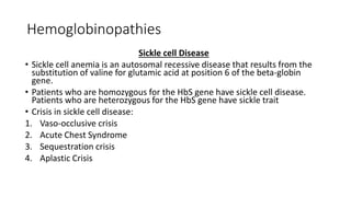 Hemoglobinopathies
Sickle cell Disease
• Sickle cell anemia is an autosomal recessive disease that results from the
substitution of valine for glutamic acid at position 6 of the beta-globin
gene.
• Patients who are homozygous for the HbS gene have sickle cell disease.
Patients who are heterozygous for the HbS gene have sickle trait
• Crisis in sickle cell disease:
1. Vaso-occlusive crisis
2. Acute Chest Syndrome
3. Sequestration crisis
4. Aplastic Crisis
 