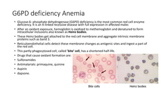 G6PD deficiency Anemia
• Glucose-6- phosphate dehydrogenase (G6PD) deficiency is the most common red cell enzyme
deficiency. It is an X-linked recessive disease with full expression in affected males
• After an oxidant exposure, hemoglobin is oxidized to methemoglobin and denatured to form
intracellular inclusions also known as Heinz bodies.
• These Heinz bodies get attached to the red cell membrane and aggregate intrinsic membrane
proteins such as band 3.
• Reticuloendothelial cells detect these membrane changes as antigenic sites and ingest a part of
the red cell.
• This partly phagocytosed cell, called 'bite’ cell, has a shortened half-life.
• Drugs that cause oxidant formation are:
• Sulfonamides
• Antimalarials: primaquine, quinine
• Aspirin
• dapsone.
 