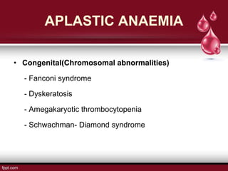APLASTIC ANAEMIA
• Congenital(Chromosomal abnormalities)
- Fanconi syndrome
- Dyskeratosis
- Amegakaryotic thrombocytopenia
- Schwachman- Diamond syndrome
 
