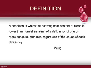 DEFINITION
A condition in which the haemoglobin content of blood is
lower than normal as result of a deficiency of one or
more essential nutrients, regardless of the cause of such
deficiency
WHO
 