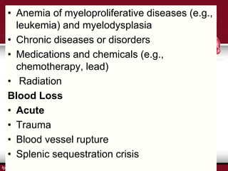 • Anemia of myeloproliferative diseases (e.g.,
leukemia) and myelodysplasia
• Chronic diseases or disorders
• Medications and chemicals (e.g.,
chemotherapy, lead)
• Radiation
Blood Loss
• Acute
• Trauma
• Blood vessel rupture
• Splenic sequestration crisis
 