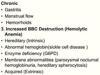 Chronic
• Gastritis
• Menstrual flow
• Hemorrhoids
3. Increased BBC Destruction (Hemolytic
Anemia)
• Hereditary (Intrinsic)
• Abnormal hemoglobin(sickle cell disease )
• Enzyme deficiency (G6PD)
• Membrane abnormalities (paroxysmal nocturnal
hemoglobinuria, hereditary spherocytosis)
• Acquired (Extrinsic)
 