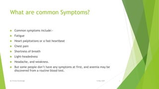 What are common Symptoms?
 Common symptoms include:-
 Fatigue
 Heart palpitations or a fast heartbeat
 Chest pain
 Shortness of breath
 Light-headedness
 Headache, and weakness.
 But some people don’t have any symptoms at first, and anemia may be
discovered from a routine blood test.
14 May 2020By Clinical Knowledge 3
 
