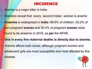 INCIDENCE
• Anemia is a major killer in India.
• Statistics reveal that every second Indian woman is anemic
• Anaemia is widespread in India--58.6% of children, 53.2% of
non-pregnant women and 50.4% of pregnant women were
found to be anaemic in 2016, as per the NFHS
• One in every five maternal deaths is directly due to anemia.
• Anemia affects both sexes, although pregnant women and
adolescent girls are most susceptible and most affected by this
disease.
 