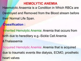 HEMOLYTIC ANEMIA
Haemolytic Anaemia is a Condition in Which RBCs are
Destroyed and Removed from the Blood stream before
their Normal Life Span.
Classification :
Inherited Hemolytic Anemia: Anemia that occurs from
birth due to hereditary e.g.-Sickle Cell Anemia
&Thalassemia
Acquired Hemolytic Anemia: Anemia that is acquired
due to traumatic events like dialysis, ECMO, prosthetic
heart valves
 