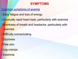SYMPTOMS
Common symptoms of anemia
Easy fatigue and loss of energy
Unusually rapid heart beat, particularly with exercise
Shortness of breath and headache, particularly with
exercise
Difficulty concentrating
Dizziness
Pale skin
Leg cramps
Insomnia
 