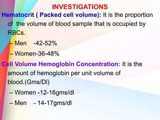 INVESTIGATIONS
Hematocrit ( Packed cell volume): It is the proportion
of the volume of blood sample that is occupied by
RBCs.
– Men -42-52%
– Women-36-48%
Cell Volume Hemoglobin Concentration: It is the
amount of hemoglobin per unit volume of
blood.(Gms/Dl)
– Women -12-16gms/dl
– Men - 14-17gms/dl
 