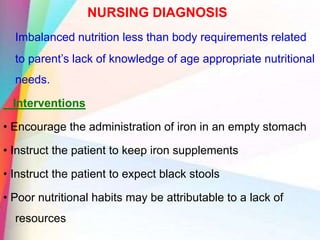 NURSING DIAGNOSIS
Imbalanced nutrition less than body requirements related
to parent’s lack of knowledge of age appropriate nutritional
needs.
Interventions
• Encourage the administration of iron in an empty stomach
• Instruct the patient to keep iron supplements
• Instruct the patient to expect black stools
• Poor nutritional habits may be attributable to a lack of
resources
 