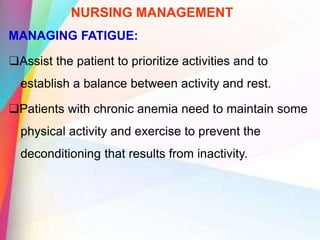 NURSING MANAGEMENT
MANAGING FATIGUE:
❑Assist the patient to prioritize activities and to
establish a balance between activity and rest.
❑Patients with chronic anemia need to maintain some
physical activity and exercise to prevent the
deconditioning that results from inactivity.
 