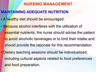 NURSING MANAGEMENT
MAINTAINING ADEQUATE NUTRITION
• A healthy diet should be encouraged.
• Because alcohol interferes with the utilization of
essential nutrients, the nurse should advise the patient
to avoid alcoholic beverages or to limit their intake and
should provide the rationale for this recommendation.
• Dietary teaching sessions should be individualized,
including cultural aspects related to food preferences
and food preparation.
 