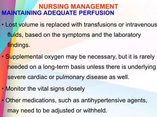 NURSING MANAGEMENT
MAINTAINING ADEQUATE PERFUSION
• Lost volume is replaced with transfusions or intravenous
fluids, based on the symptoms and the laboratory
findings.
• Supplemental oxygen may be necessary, but it is rarely
needed on a long-term basis unless there is underlying
severe cardiac or pulmonary disease as well.
• Monitor the vital signs closely
• Other medications, such as antihypertensive agents,
may need to be adjusted or withheld.
 