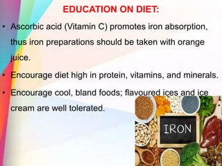 EDUCATION ON DIET:
• Ascorbic acid (Vitamin C) promotes iron absorption,
thus iron preparations should be taken with orange
juice.
• Encourage diet high in protein, vitamins, and minerals.
• Encourage cool, bland foods; flavoured ices and ice
cream are well tolerated.
 