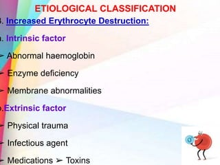 ETIOLOGICAL CLASSIFICATION
3. Increased Erythrocyte Destruction:
a. Intrinsic factor
➢ Abnormal haemoglobin
➢ Enzyme deficiency
➢ Membrane abnormalities
b.Extrinsic factor
➢ Physical trauma
➢ Infectious agent
➢ Medications ➢ Toxins
 