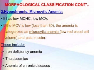 MORPHOLOGICAL CLASSIFICATION CONT’..
2.Hypochromic, Microcytic Anemia:
▪ It has low MCHC, low MCV.
▪ If the MCV is low (less than 80), the anemia is
categorized as microcytic anemia (low red blood cell
volume) and pale in color.
These include:
➢ Iron deficiency anemia
➢ Thalassemias
➢ Anemia of chronic diseases
 