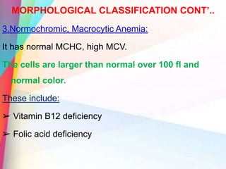MORPHOLOGICAL CLASSIFICATION CONT’..
3.Normochromic, Macrocytic Anemia:
It has normal MCHC, high MCV.
The cells are larger than normal over 100 fl and
normal color.
These include:
➢ Vitamin B12 deficiency
➢ Folic acid deficiency
 