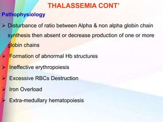 THALASSEMIA CONT’
Pathophysiology
 Disturbance of ratio between Alpha & non alpha globin chain
synthesis then absent or decrease production of one or more
globin chains
 Formation of abnormal Hb structures
 Ineffective erythropoiesis
 Excessive RBCs Destruction
 Iron Overload
 Extra-medullary hematopoiesis
 