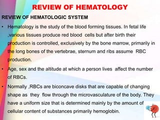 REVIEW OF HEMATOLOGY
REVIEW OF HEMATOLOGIC SYSTEM
• Hematology is the study of the blood forming tissues. In fetal life
,various tissues produce red blood cells but after birth their
production is controlled, exclusively by the bone marrow, primarily in
the long bones of the vertebrae, sternum and ribs assume RBC
production.
• Age, sex and the altitude at which a person lives affect the number
of RBCs.
• Normally ,RBCs are biconcave disks that are capable of changing
shape as they flow through the microvasculature of the body. They
have a uniform size that is determined mainly by the amount of
cellular content of substances primarily hemoglobin.
 