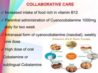 COLLABORATIVE CARE
✓ Increased intake of food rich in vitamin B12
✓ Parentral administration of Cyanocobalamine 1000mg
daily for two week
✓ Intranasal form of cyanocobalamine (nasobal), weekly
one dose
✓ High dose of oral
Cobalamine or
sublingual Cobalamine
 