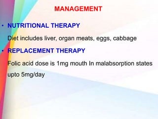 MANAGEMENT
• NUTRITIONAL THERAPY
Diet includes liver, organ meats, eggs, cabbage
• REPLACEMENT THERAPY
Folic acid dose is 1mg mouth In malabsorption states
upto 5mg/day
 