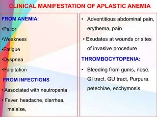 CLINICAL MANIFESTATION OF APLASTIC ANEMIA
FROM ANEMIA:
•Pallor
•Weakness
•Fatigue
•Dyspnea
•Palpitation
FROM INFECTIONS
• Associated with neutropenia
• Fever, headache, diarrhea,
malaise,
• Adventitious abdominal pain,
erythema, pain
• Exudates at wounds or sites
of invasive procedure
THROMBOCYTOPENIA:
• Bleeding from gums, nose,
GI tract, GU tract, Purpura,
petechiae, ecchymosis
 