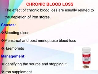 CHRONIC BLOOD LOSS
The effect of chronic blood loss are usually related to
the depletion of iron stores.
Causes:
❖Bleeding ulcer
❖Menstrual and post menopause blood loss
❖Haemorrids
Management:
❖Identifying the source and stopping it.
❖Iron supplement
 