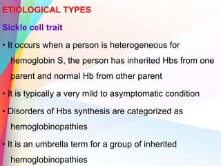 ETIOLOGICAL TYPES
Sickle cell trait
• It occurs when a person is heterogeneous for
hemoglobin S, the person has inherited Hbs from one
parent and normal Hb from other parent
• It is typically a very mild to asymptomatic condition
• Disorders of Hbs synthesis are categorized as
hemoglobinopathies
• It is an umbrella term for a group of inherited
hemoglobinopathies
 
