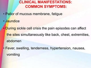 CLINICAL MANIFESTATIONS:
COMMON SYMPTOMS:
• Pallor of mucous membrane, fatigue
• Jaundice
• During sickle cell crisis the pain episodes can affect
the sites simultaneously like back, chest, extremities,
abdomen
• Fever, swelling, tenderness, hypertension, nausea,
vomiting
 