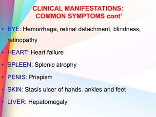 CLINICAL MANIFESTATIONS:
COMMON SYMPTOMS cont’
• EYE: Hemorrhage, retinal detachment, blindness,
retinopathy
• HEART: Heart failure
• SPLEEN: Splenic atrophy
• PENIS: Priapism
• SKIN: Stasis ulcer of hands, ankles and feet
• LIVER: Hepatomegaly
 
