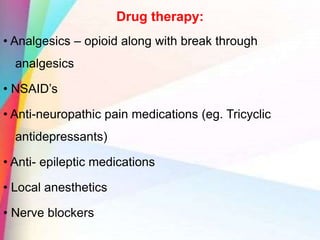 Drug therapy:
• Analgesics – opioid along with break through
analgesics
• NSAID’s
• Anti-neuropathic pain medications (eg. Tricyclic
antidepressants)
• Anti- epileptic medications
• Local anesthetics
• Nerve blockers
 