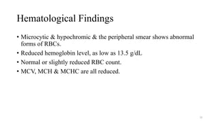 Hematological Findings
• Microcytic & hypochromic & the peripheral smear shows abnormal
forms of RBCs.
• Reduced hemoglobin level, as low as 13.5 g/dL
• Normal or slightly reduced RBC count.
• MCV, MCH & MCHC are all reduced.
28
 