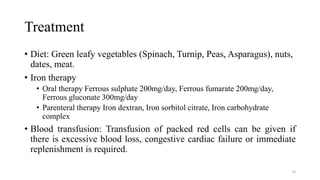 Treatment
• Diet: Green leafy vegetables (Spinach, Turnip, Peas, Asparagus), nuts,
dates, meat.
• Iron therapy
• Oral therapy Ferrous sulphate 200mg/day, Ferrous fumarate 200mg/day,
Ferrous gluconate 300mg/day
• Parenteral therapy Iron dextran, Iron sorbitol citrate, Iron carbohydrate
complex
• Blood transfusion: Transfusion of packed red cells can be given if
there is excessive blood loss, congestive cardiac failure or immediate
replenishment is required.
30
 