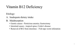 Vitamin B12 Deficiency
Etiology:
A. Inadequate dietary intake
B. Malabsorption
• Gastric causes - Pernicious anemia, Gastrectomy
• Intestinal causes - tropical sprue, Crohn’s disease
• Removal of B12 from intestines – Fish tape worm infestation
33
 