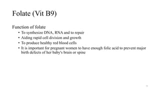 Folate (Vit B9)
Function of folate
• To synthesize DNA, RNA and to repair
• Aiding rapid cell division and growth
• To produce healthy red blood cells
• It is important for pregnant women to have enough folic acid to prevent major
birth defects of her baby's brain or spine
34
 