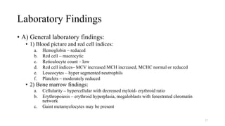 Laboratory Findings
• A) General laboratory findings:
• 1) Blood picture and red cell indices:
a. Hemoglobin – reduced
b. Red cell – macrocytic
c. Reticulocyte count – low
d. Red cell indices– MCV increased MCH increased, MCHC normal or reduced
e. Leucocytes – hyper segmented neutrophils
f. Platelets – moderately reduced
• 2) Bone marrow findings:
a. Cellularity – hypercellular with decreased myloid- erythroid ratio
b. Erythropoiesis – erythroid hyperplasia, megaloblasts with fenestrated chromatin
network
c. Gaint metamyelocytes may be present
37
 