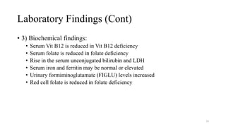Laboratory Findings (Cont)
• 3) Biochemical findings:
• Serum Vit B12 is reduced in Vit B12 deficiency
• Serum folate is reduced in folate deficiency
• Rise in the serum unconjugated bilirubin and LDH
• Serum iron and ferritin may be normal or elevated
• Urinary formiminoglutamate (FIGLU) levels increased
• Red cell folate is reduced in folate deficiency
38
 