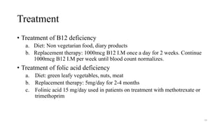 Treatment
• Treatment of B12 deficiency
a. Diet: Non vegetarian food, diary products
b. Replacement therapy: 1000mcg B12 I.M once a day for 2 weeks. Continue
1000mcg B12 I.M per week until blood count normalizes.
• Treatment of folic acid deficiency
a. Diet: green leafy vegetables, nuts, meat
b. Replacement therapy: 5mg/day for 2-4 months
c. Folinic acid 15 mg/day used in patients on treatment with methotrexate or
trimethoprim
39
 