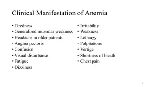 Clinical Manifestation of Anemia
• Tiredness
• Generalized muscular weakness
• Headache in older patients
• Angina pectoris
• Confusion
• Visual disturbance
• Fatigue
• Dizziness
• Irritability
• Weakness
• Lethargy
• Palpitations
• Vertigo
• Shortness of breath
• Chest pain
4
 