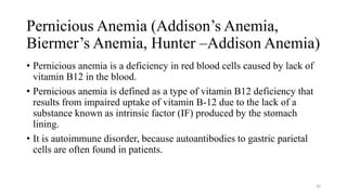Pernicious Anemia (Addison’s Anemia,
Biermer’s Anemia, Hunter –Addison Anemia)
• Pernicious anemia is a deficiency in red blood cells caused by lack of
vitamin B12 in the blood.
• Pernicious anemia is defined as a type of vitamin B12 deficiency that
results from impaired uptake of vitamin B-12 due to the lack of a
substance known as intrinsic factor (IF) produced by the stomach
lining.
• It is autoimmune disorder, because autoantibodies to gastric parietal
cells are often found in patients.
40
 