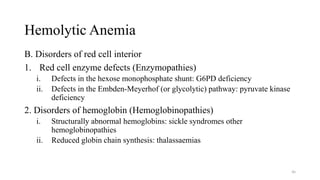 Hemolytic Anemia
B. Disorders of red cell interior
1. Red cell enzyme defects (Enzymopathies)
i. Defects in the hexose monophosphate shunt: G6PD deficiency
ii. Defects in the Embden-Meyerhof (or glycolytic) pathway: pyruvate kinase
deficiency
2. Disorders of hemoglobin (Hemoglobinopathies)
i. Structurally abnormal hemoglobins: sickle syndromes other
hemoglobinopathies
ii. Reduced globin chain synthesis: thalassaemias
46
 
