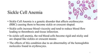 Sickle Cell Anemia
• Sickle Cell Anemia is a genetic disorder that affects erythrocytes
(RBC) causing them to become sickle or crescent shaped.
• Sickle cells increase blood viscosity and tend to reduce blood flow
leading to thrombosis and tissue infarction.
• In sickle cell anemia, the red blood cells become rigid and sticky and
are shaped like sickles or crescent moons
• The effects of this condition due to an abnormality of the hemoglobin
molecules found in erythrocytes.
47
 
