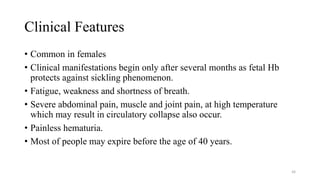 Clinical Features
• Common in females
• Clinical manifestations begin only after several months as fetal Hb
protects against sickling phenomenon.
• Fatigue, weakness and shortness of breath.
• Severe abdominal pain, muscle and joint pain, at high temperature
which may result in circulatory collapse also occur.
• Painless hematuria.
• Most of people may expire before the age of 40 years.
48
 