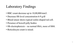 Laboratory Findings
• RBC count decrease up to 10,00,000/mm3.
• Decrease Hb level concentration 6-9 g/dl
• Blood smear shows typical sickle-shaped red cell.
• Presence of howell-jolly bodies
• Hb electrophoresis – no normal HbA, more of HbS.
• Reticulocyte count is raised.
49
 